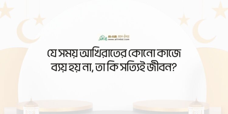 যে সময় আখিরাতের কোনো কাজে ব্যয় হয় না, তা কি সত্যিই জীবন?